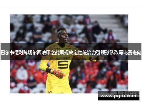 巴尔韦德对阵切尔西法甲之战展现决定性统治力引领球队改写比赛走向 巴尔韦德对阵切尔西法甲之战展现决定性统治力引领球队改写比赛走向