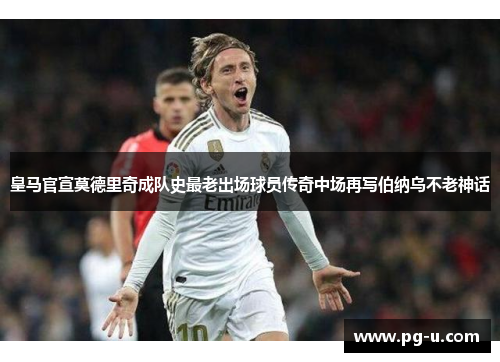 皇马官宣莫德里奇成队史最老出场球员传奇中场再写伯纳乌不老神话 皇马官宣莫德里奇成队史最老出场球员传奇中场再写伯纳乌不老神话
