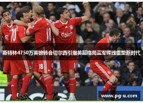 斯特林4750万英镑转会切尔西引爆英超格局蓝军锋线重塑新时代 斯特林4750万英镑转会切尔西引爆英超格局蓝军锋线重塑新时代